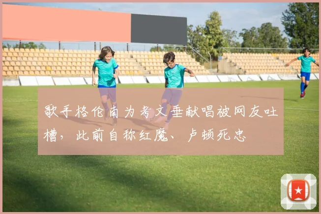 歌手格伦南为考文垂献唱被网友吐槽，此前自称红魔、卢顿死忠