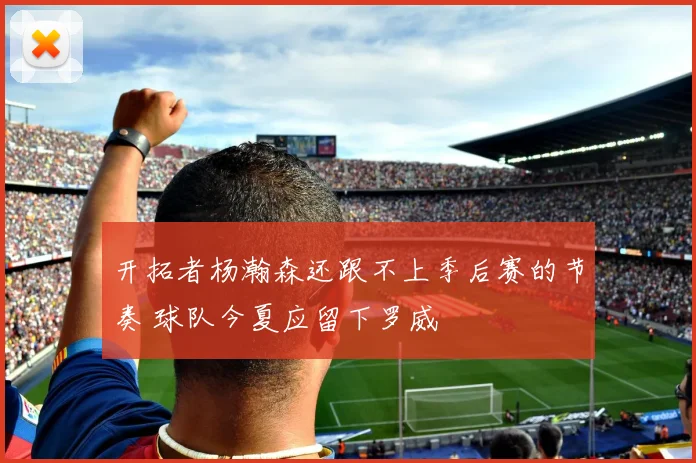 开拓者杨瀚森还跟不上季后赛的节奏 球队今夏应留下罗威