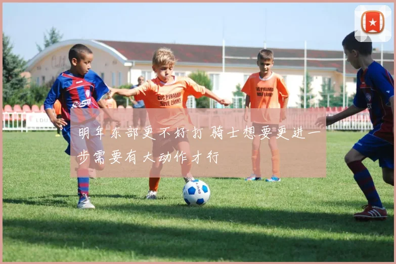 明年东部更不好打 骑士想要更进一步需要有大动作才行
