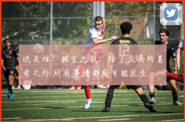 送走谁？掘金总裁：除了交易约基奇之外 所有事情都有可能发生