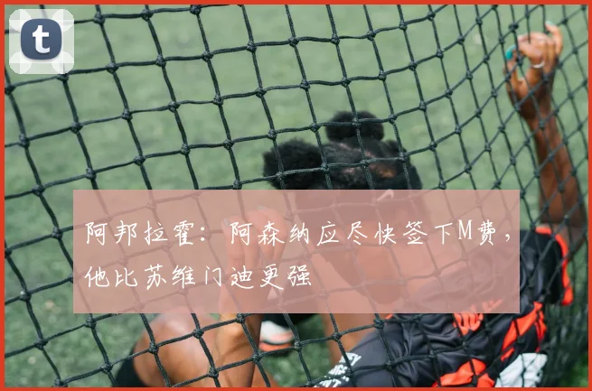 阿邦拉霍：阿森纳应尽快签下M费，他比苏维门迪更强