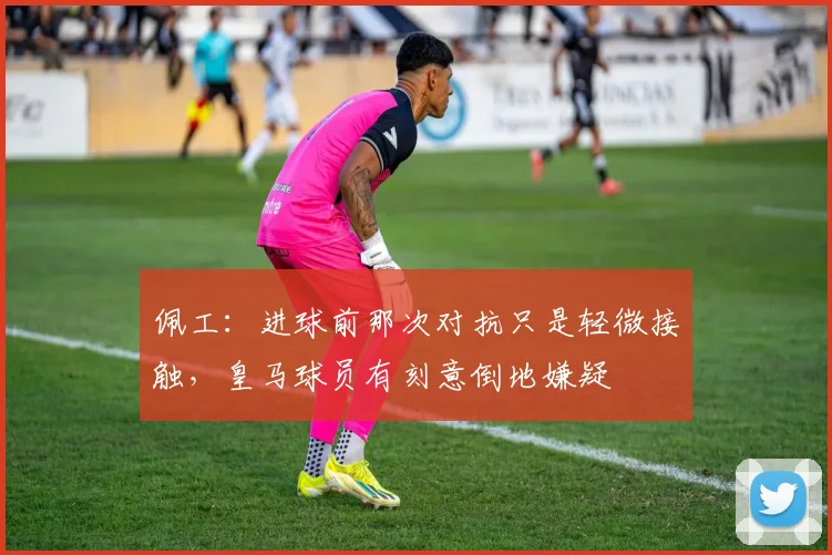 佩工：进球前那次对抗只是轻微接触，皇马球员有刻意倒地嫌疑