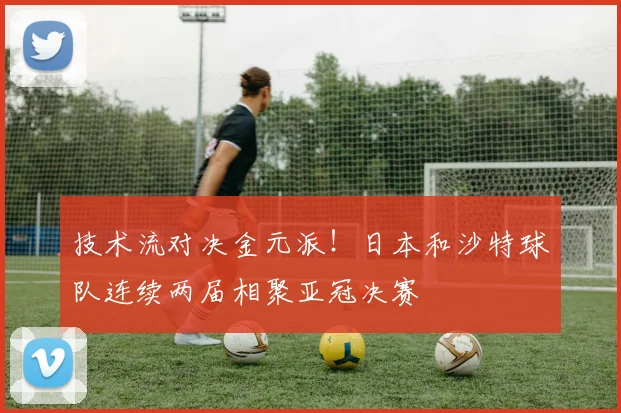 技术流对决金元派！日本和沙特球队连续两届相聚亚冠决赛