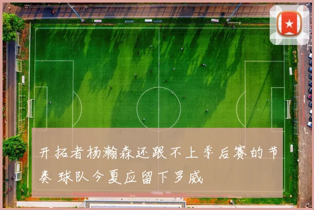开拓者杨瀚森还跟不上季后赛的节奏 球队今夏应留下罗威