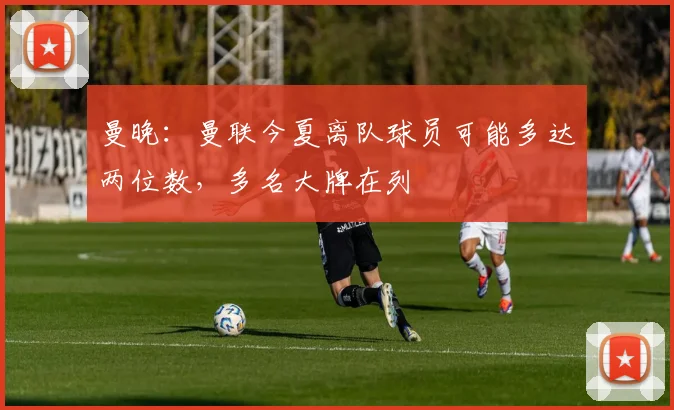 曼晚：曼联今夏离队球员可能多达两位数，多名大牌在列