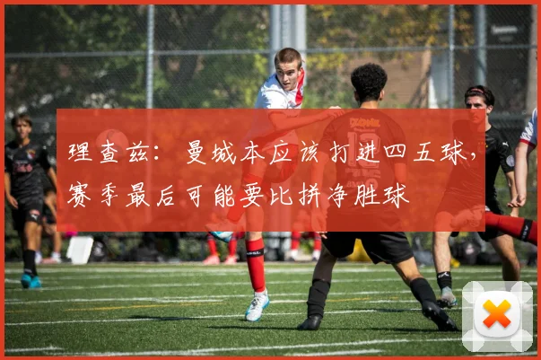 理查兹：曼城本应该打进四五球，赛季最后可能要比拼净胜球